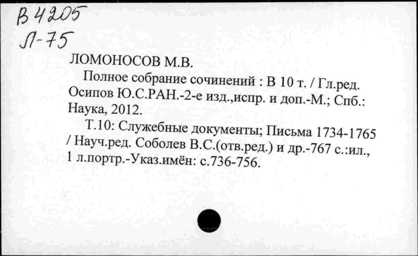 ﻿ЛОМОНОСОВ м.в.
Полное собрание сочинений : В Ют. / Гл.ред. Осипов Ю.С.РАН.-2-е изд.,испр. и доп.-М.; Спб.: Наука, 2012.
Т.10: Служебные документы; Письма 1734-1765 / Науч.ред. Соболев В.С.(отв.ред.) и др.-767 с.:ил., 1 л.портр.-Указ.имён: с.736-756.